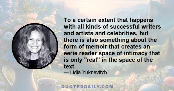 To a certain extent that happens with all kinds of successful writers and artists and celebrities, but there is also something about the form of memoir that creates an eerie reader space of intimacy that is only real in 