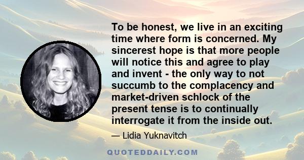 To be honest, we live in an exciting time where form is concerned. My sincerest hope is that more people will notice this and agree to play and invent - the only way to not succumb to the complacency and market-driven