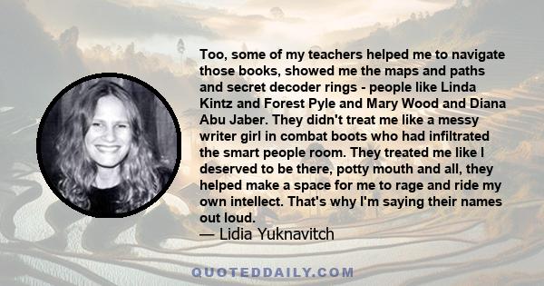 Too, some of my teachers helped me to navigate those books, showed me the maps and paths and secret decoder rings - people like Linda Kintz and Forest Pyle and Mary Wood and Diana Abu Jaber. They didn't treat me like a