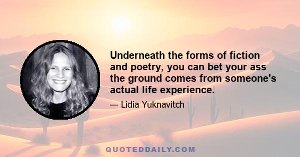 Underneath the forms of fiction and poetry, you can bet your ass the ground comes from someone's actual life experience.