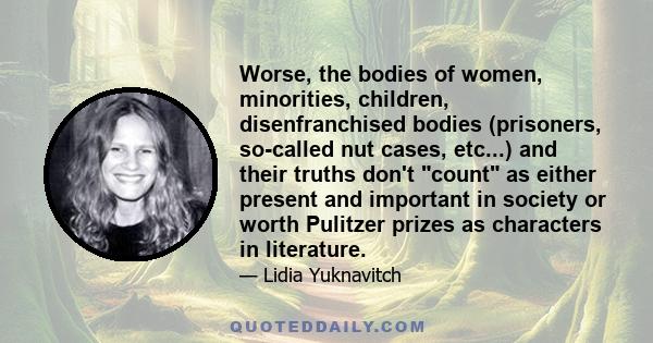 Worse, the bodies of women, minorities, children, disenfranchised bodies (prisoners, so-called nut cases, etc...) and their truths don't count as either present and important in society or worth Pulitzer prizes as