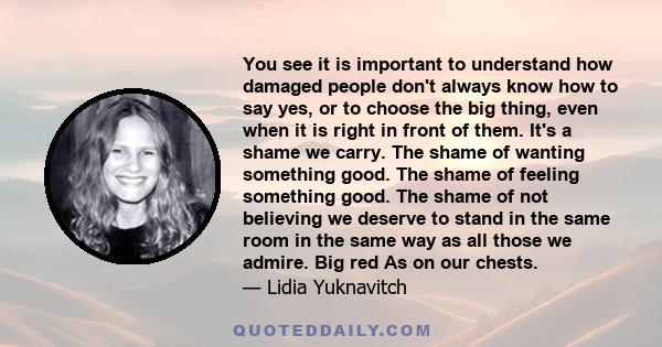 You see it is important to understand how damaged people don't always know how to say yes, or to choose the big thing, even when it is right in front of them. It's a shame we carry. The shame of wanting something good.