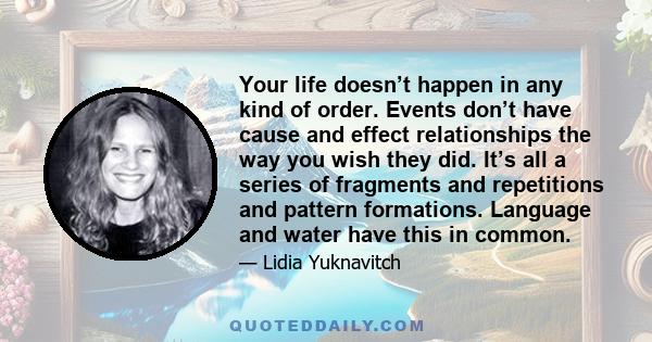 Your life doesn’t happen in any kind of order. Events don’t have cause and effect relationships the way you wish they did. It’s all a series of fragments and repetitions and pattern formations. Language and water have