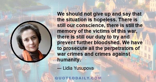 We should not give up and say that the situation is hopeless. There is still our conscience, there is still the memory of the victims of this war, there is still our duty to try and prevent further bloodshed. We have to 