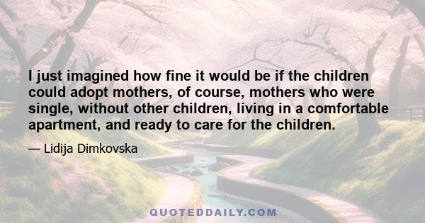 I just imagined how fine it would be if the children could adopt mothers, of course, mothers who were single, without other children, living in a comfortable apartment, and ready to care for the children.