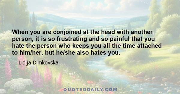 When you are conjoined at the head with another person, it is so frustrating and so painful that you hate the person who keeps you all the time attached to him/her, but he/she also hates you.