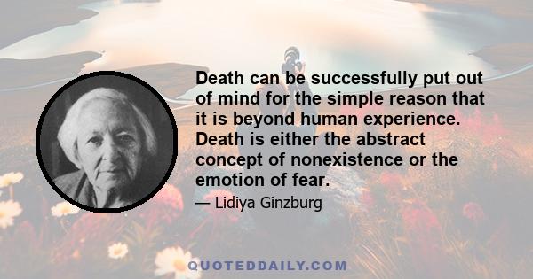 Death can be successfully put out of mind for the simple reason that it is beyond human experience. Death is either the abstract concept of nonexistence or the emotion of fear.