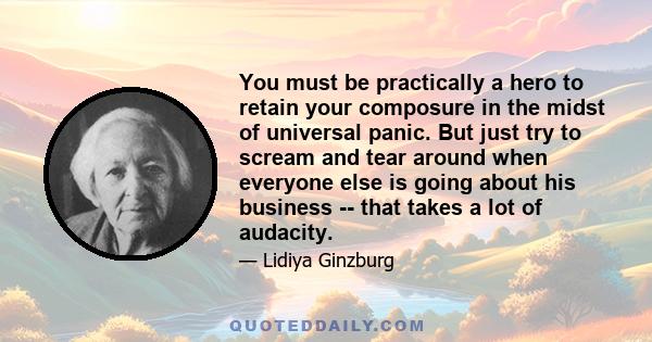 You must be practically a hero to retain your composure in the midst of universal panic. But just try to scream and tear around when everyone else is going about his business -- that takes a lot of audacity.