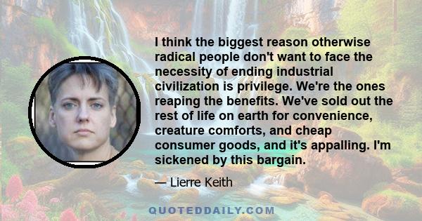 I think the biggest reason otherwise radical people don't want to face the necessity of ending industrial civilization is privilege. We're the ones reaping the benefits. We've sold out the rest of life on earth for