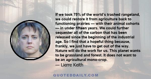 If we took 75% of the world’s trashed rangeland, we could restore it from agriculture back to functioning prairies — with their animal cohorts — in under fifteen years. We could further sequester all of the carbon that