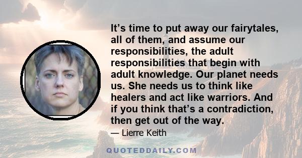 It’s time to put away our fairytales, all of them, and assume our responsibilities, the adult responsibilities that begin with adult knowledge. Our planet needs us. She needs us to think like healers and act like