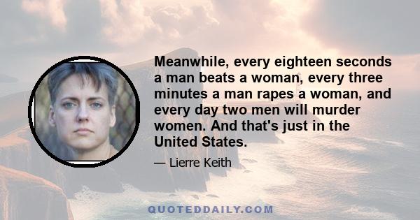 Meanwhile, every eighteen seconds a man beats a woman, every three minutes a man rapes a woman, and every day two men will murder women. And that's just in the United States.