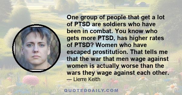 One group of people that get a lot of PTSD are soldiers who have been in combat. You know who gets more PTSD, has higher rates of PTSD? Women who have escaped prostitution. That tells me that the war that men wage