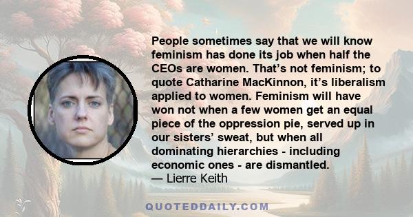 People sometimes say that we will know feminism has done its job when half the CEOs are women. That’s not feminism; to quote Catharine MacKinnon, it’s liberalism applied to women. Feminism will have won not when a few