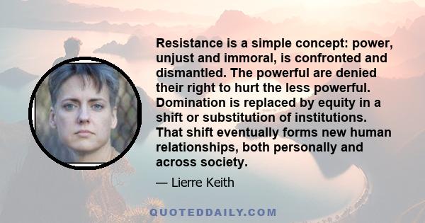 Resistance is a simple concept: power, unjust and immoral, is confronted and dismantled. The powerful are denied their right to hurt the less powerful. Domination is replaced by equity in a shift or substitution of