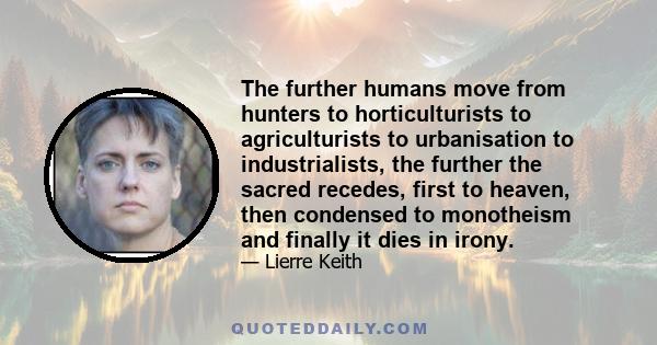 The further humans move from hunters to horticulturists to agriculturists to urbanisation to industrialists, the further the sacred recedes, first to heaven, then condensed to monotheism and finally it dies in irony.