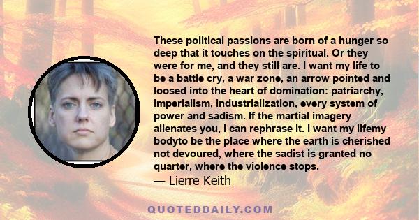 These political passions are born of a hunger so deep that it touches on the spiritual. Or they were for me, and they still are. I want my life to be a battle cry, a war zone, an arrow pointed and loosed into the heart