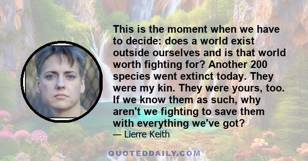 This is the moment when we have to decide: does a world exist outside ourselves and is that world worth fighting for? Another 200 species went extinct today. They were my kin. They were yours, too. If we know them as