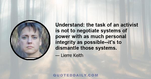 Understand: the task of an activist is not to negotiate systems of power with as much personal integrity as possible--it's to dismantle those systems.