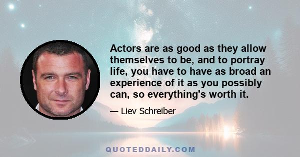 Actors are as good as they allow themselves to be, and to portray life, you have to have as broad an experience of it as you possibly can, so everything's worth it.