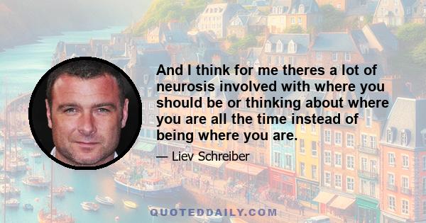 And I think for me theres a lot of neurosis involved with where you should be or thinking about where you are all the time instead of being where you are.