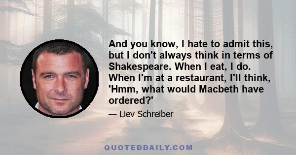 And you know, I hate to admit this, but I don't always think in terms of Shakespeare. When I eat, I do. When I'm at a restaurant, I'll think, 'Hmm, what would Macbeth have ordered?'