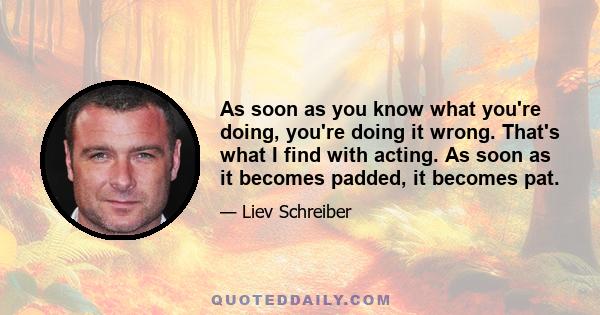 As soon as you know what you're doing, you're doing it wrong. That's what I find with acting. As soon as it becomes padded, it becomes pat.