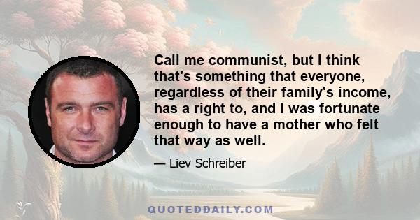 Call me communist, but I think that's something that everyone, regardless of their family's income, has a right to, and I was fortunate enough to have a mother who felt that way as well.