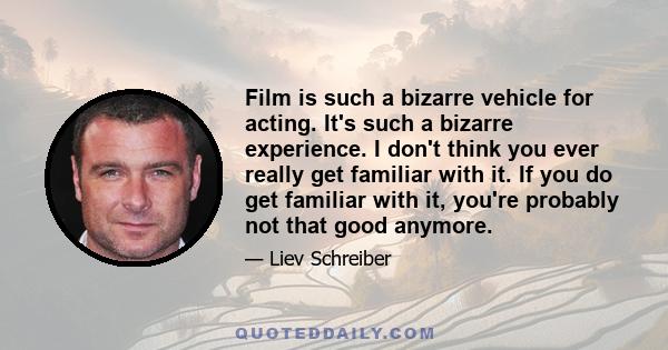 Film is such a bizarre vehicle for acting. It's such a bizarre experience. I don't think you ever really get familiar with it. If you do get familiar with it, you're probably not that good anymore.