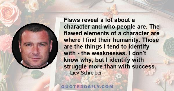 Flaws reveal a lot about a character and who people are. The flawed elements of a character are where I find their humanity. Those are the things I tend to identify with - the weaknesses. I don't know why, but I