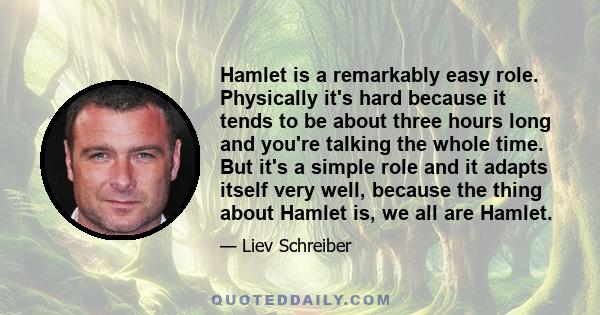 Hamlet is a remarkably easy role. Physically it's hard because it tends to be about three hours long and you're talking the whole time. But it's a simple role and it adapts itself very well, because the thing about