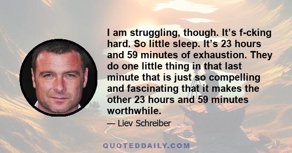 I am struggling, though. It’s f-cking hard. So little sleep. It’s 23 hours and 59 minutes of exhaustion. They do one little thing in that last minute that is just so compelling and fascinating that it makes the other 23 