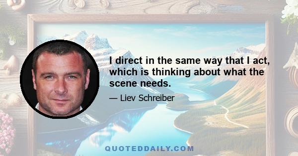 I direct in the same way that I act, which is thinking about what the scene needs.