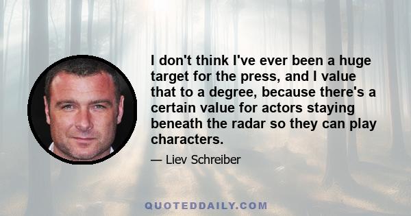 I don't think I've ever been a huge target for the press, and I value that to a degree, because there's a certain value for actors staying beneath the radar so they can play characters.