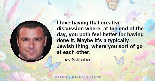 I love having that creative discussion where, at the end of the day, you both feel better for having done it. Maybe it's a typically Jewish thing, where you sort of go at each other.