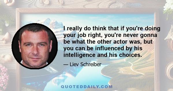 I really do think that if you're doing your job right, you're never gonna be what the other actor was, but you can be influenced by his intelligence and his choices.