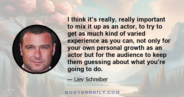 I think it’s really, really important to mix it up as an actor, to try to get as much kind of varied experience as you can, not only for your own personal growth as an actor but for the audience to keep them guessing