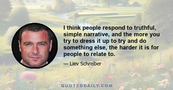 I think people respond to truthful, simple narrative, and the more you try to dress it up to try and do something else, the harder it is for people to relate to.