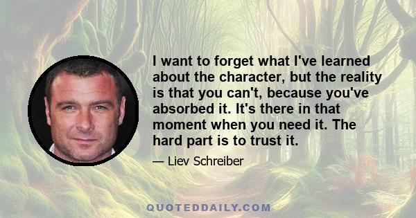 I want to forget what I've learned about the character, but the reality is that you can't, because you've absorbed it. It's there in that moment when you need it. The hard part is to trust it.