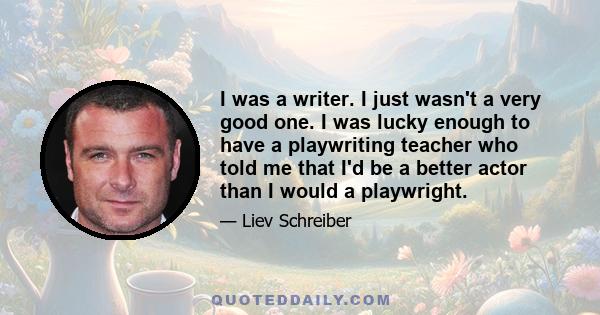 I was a writer. I just wasn't a very good one. I was lucky enough to have a playwriting teacher who told me that I'd be a better actor than I would a playwright.