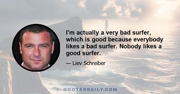 I'm actually a very bad surfer, which is good because everybody likes a bad surfer. Nobody likes a good surfer.