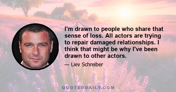 I'm drawn to people who share that sense of loss. All actors are trying to repair damaged relationships. I think that might be why I've been drawn to other actors.