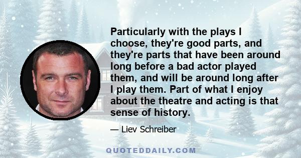 Particularly with the plays I choose, they're good parts, and they're parts that have been around long before a bad actor played them, and will be around long after I play them. Part of what I enjoy about the theatre