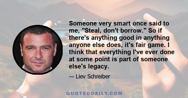 Someone very smart once said to me, Steal, don't borrow. So if there's anything good in anything anyone else does, it's fair game. I think that everything I've ever done at some point is part of someone else's legacy.