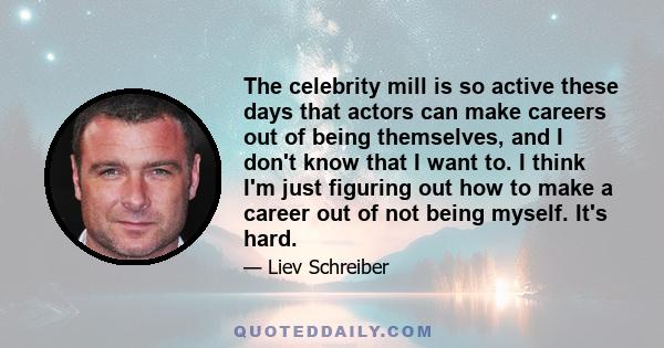 The celebrity mill is so active these days that actors can make careers out of being themselves, and I don't know that I want to. I think I'm just figuring out how to make a career out of not being myself. It's hard.