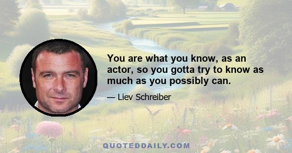 You are what you know, as an actor, so you gotta try to know as much as you possibly can.