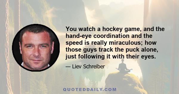 You watch a hockey game, and the hand-eye coordination and the speed is really miraculous; how those guys track the puck alone, just following it with their eyes.