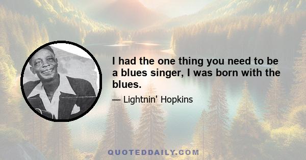 I had the one thing you need to be a blues singer, I was born with the blues.