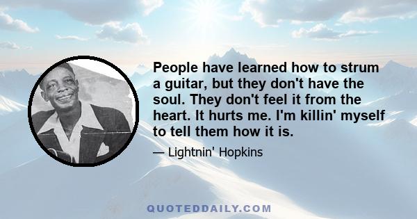 People have learned how to strum a guitar, but they don't have the soul. They don't feel it from the heart. It hurts me. I'm killin' myself to tell them how it is.