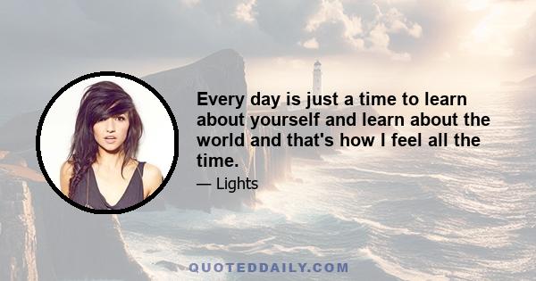 Every day is just a time to learn about yourself and learn about the world and that's how I feel all the time.